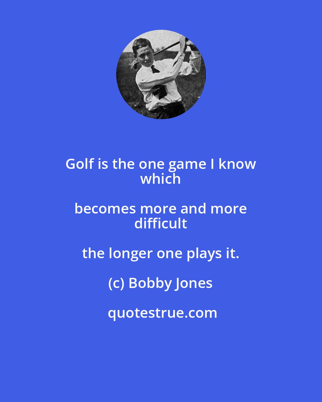 Bobby Jones: Golf is the one game I know 
 which becomes more and more 
 difficult the longer one plays it.