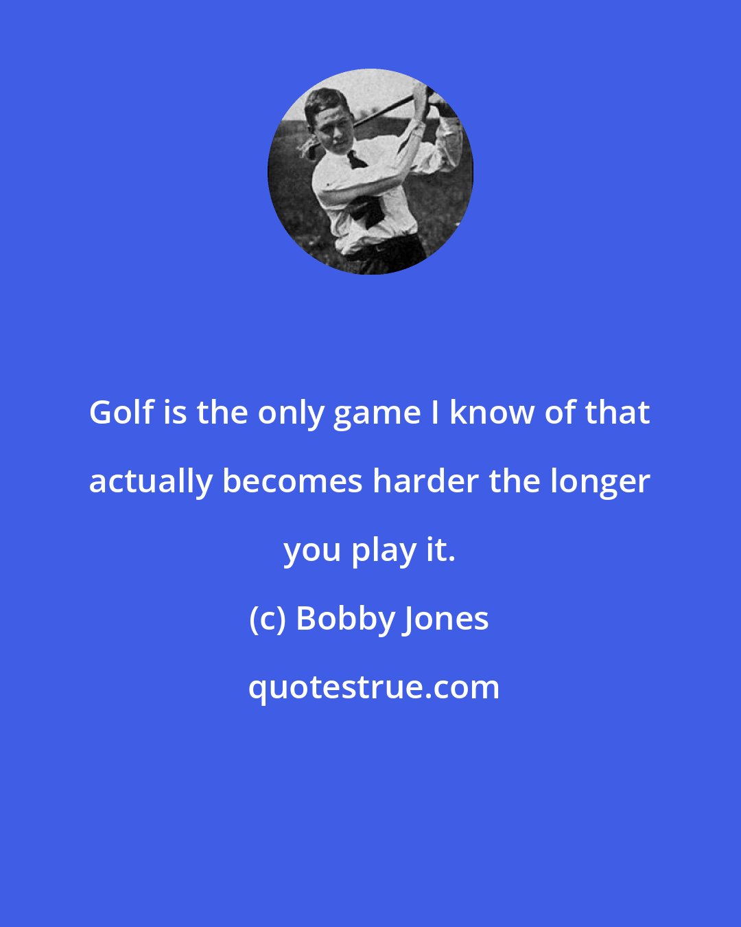 Bobby Jones: Golf is the only game I know of that actually becomes harder the longer you play it.