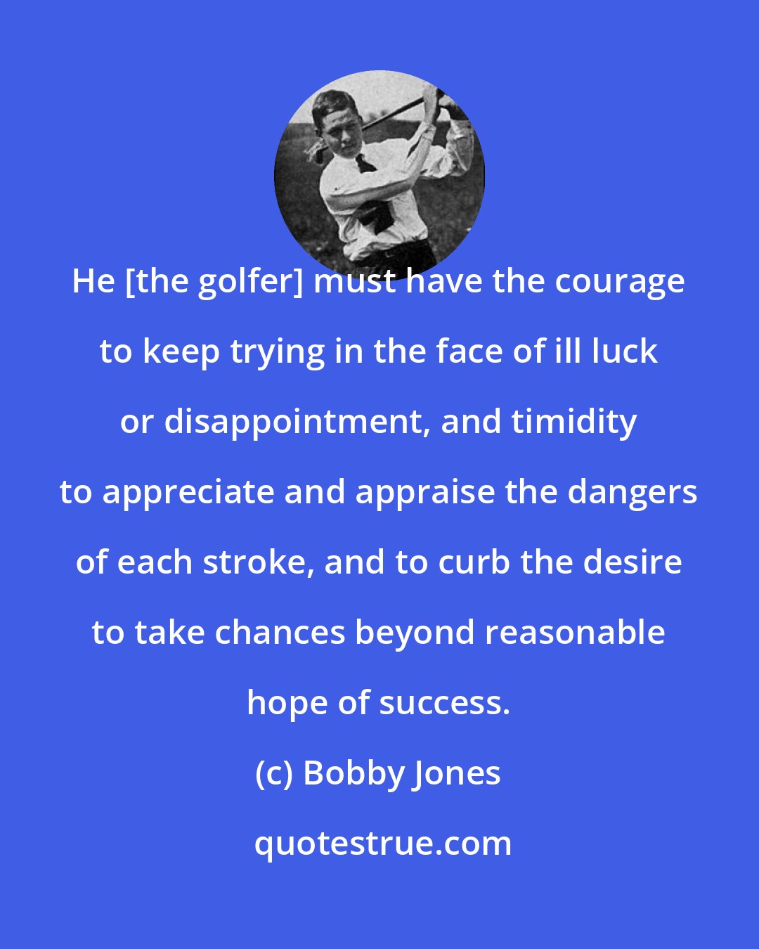 Bobby Jones: He [the golfer] must have the courage to keep trying in the face of ill luck or disappointment, and timidity to appreciate and appraise the dangers of each stroke, and to curb the desire to take chances beyond reasonable hope of success.