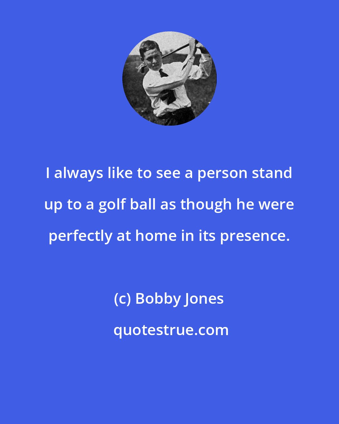 Bobby Jones: I always like to see a person stand up to a golf ball as though he were perfectly at home in its presence.