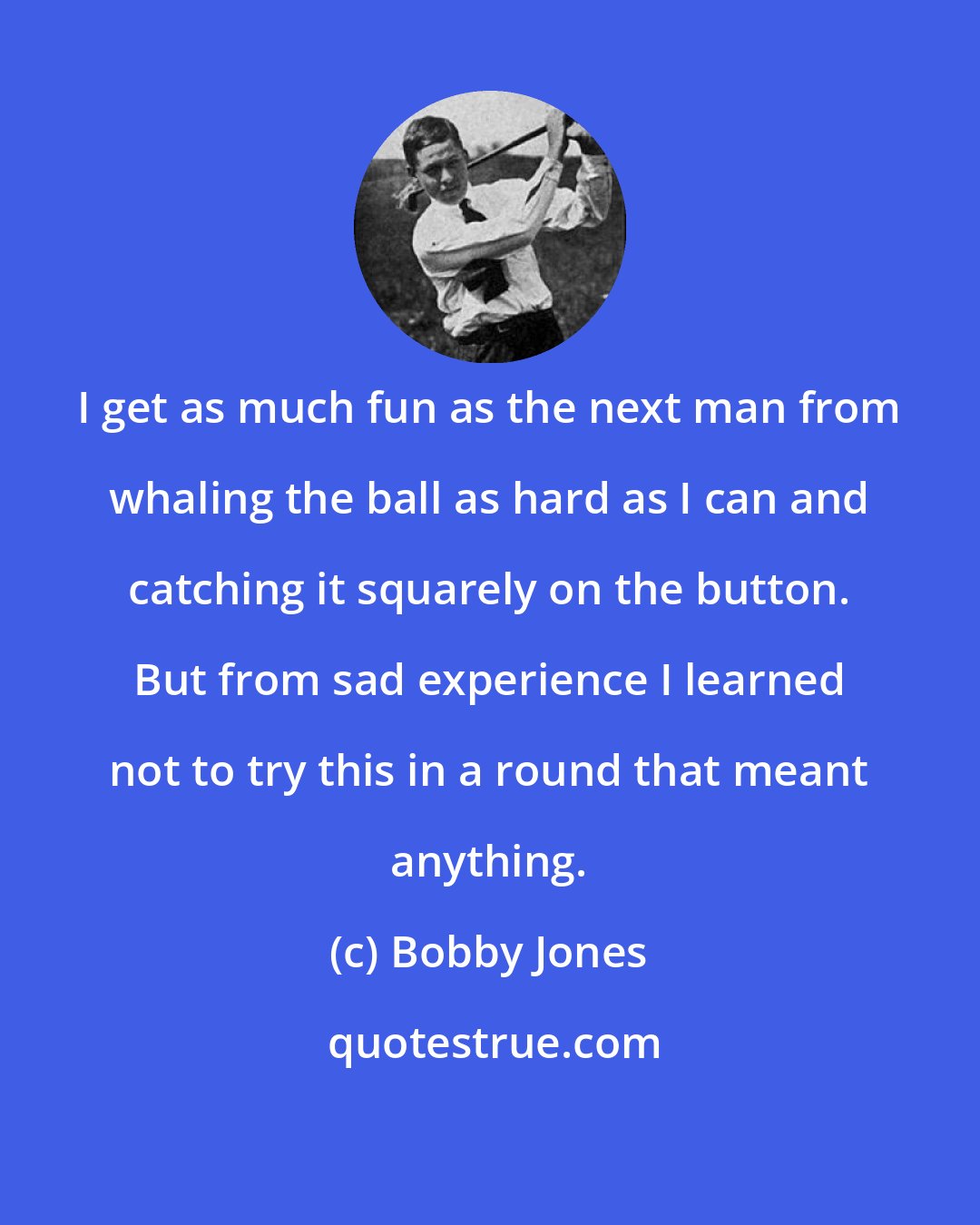 Bobby Jones: I get as much fun as the next man from whaling the ball as hard as I can and catching it squarely on the button. But from sad experience I learned not to try this in a round that meant anything.