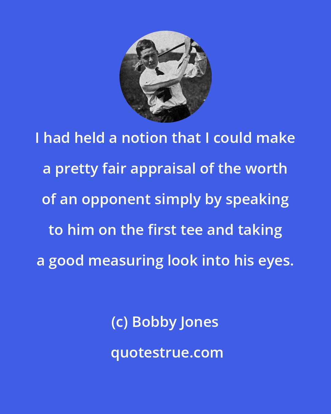 Bobby Jones: I had held a notion that I could make a pretty fair appraisal of the worth of an opponent simply by speaking to him on the first tee and taking a good measuring look into his eyes.