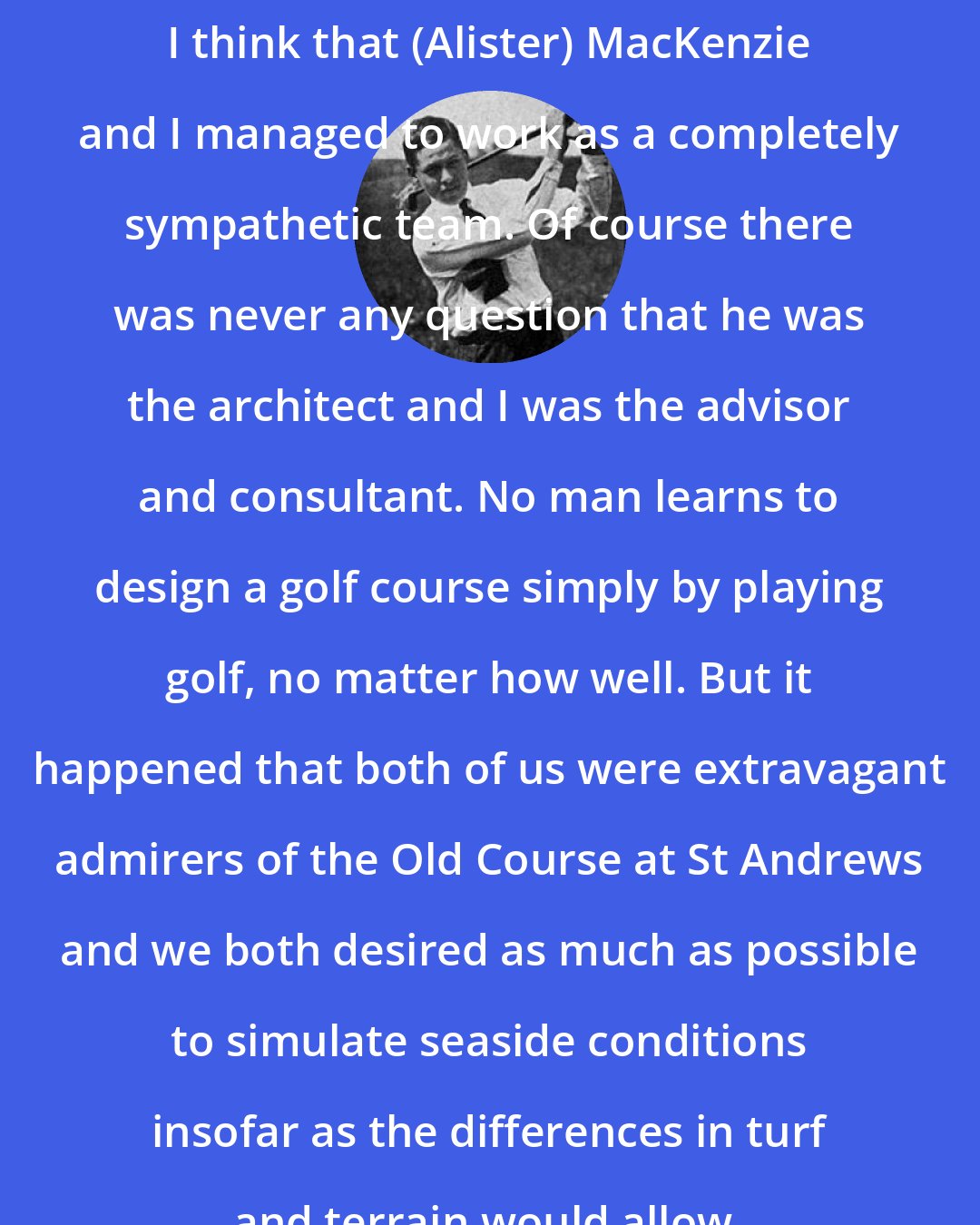 Bobby Jones: I think that (Alister) MacKenzie and I managed to work as a completely sympathetic team. Of course there was never any question that he was the architect and I was the advisor and consultant. No man learns to design a golf course simply by playing golf, no matter how well. But it happened that both of us were extravagant admirers of the Old Course at St Andrews and we both desired as much as possible to simulate seaside conditions insofar as the differences in turf and terrain would allow.