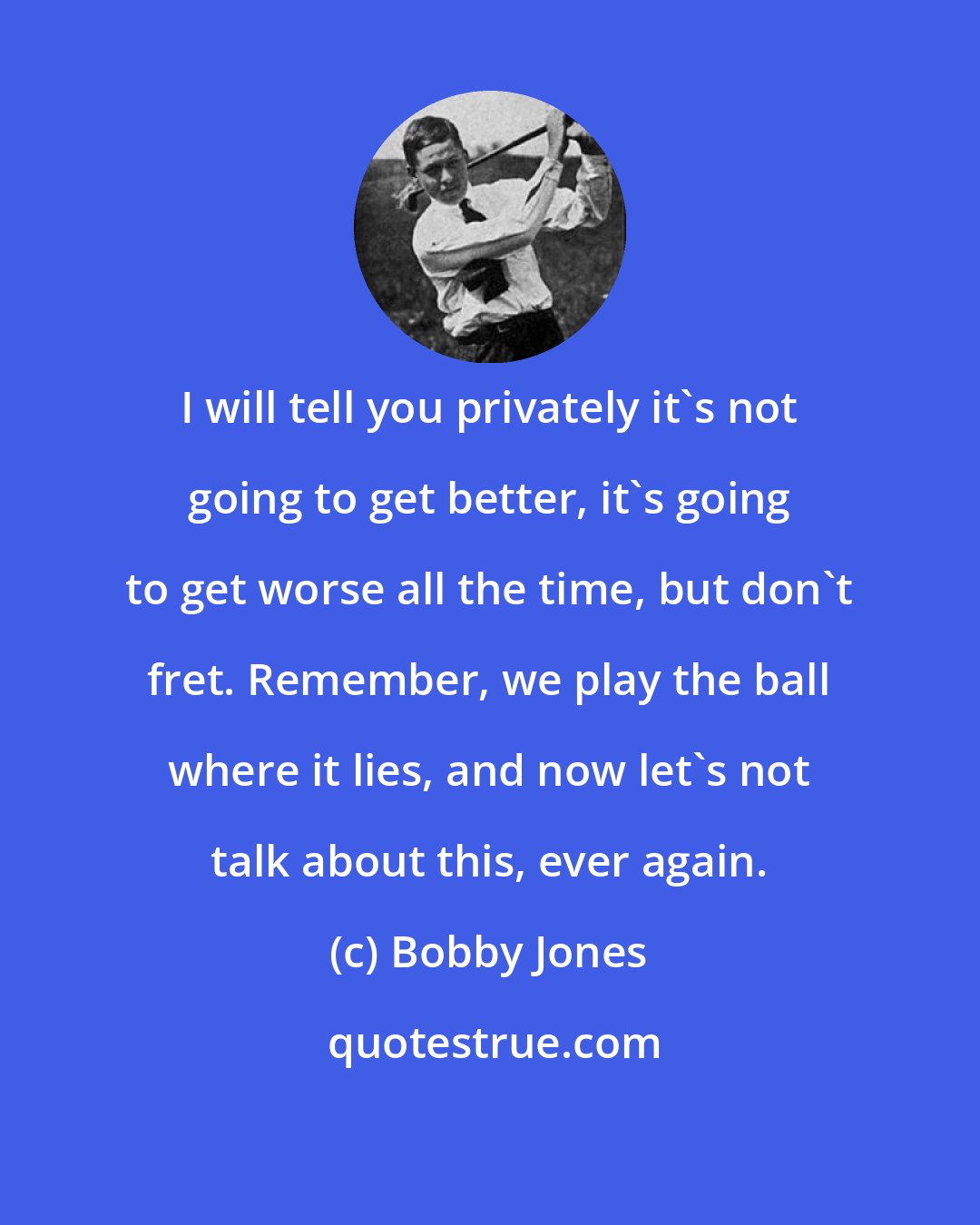 Bobby Jones: I will tell you privately it's not going to get better, it's going to get worse all the time, but don't fret. Remember, we play the ball where it lies, and now let's not talk about this, ever again.