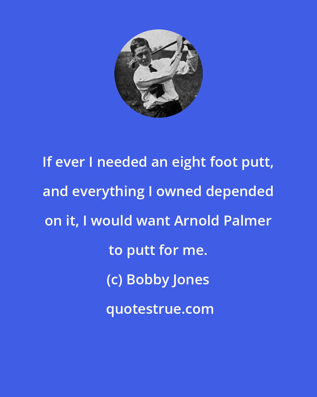 Bobby Jones: If ever I needed an eight foot putt, and everything I owned depended on it, I would want Arnold Palmer to putt for me.