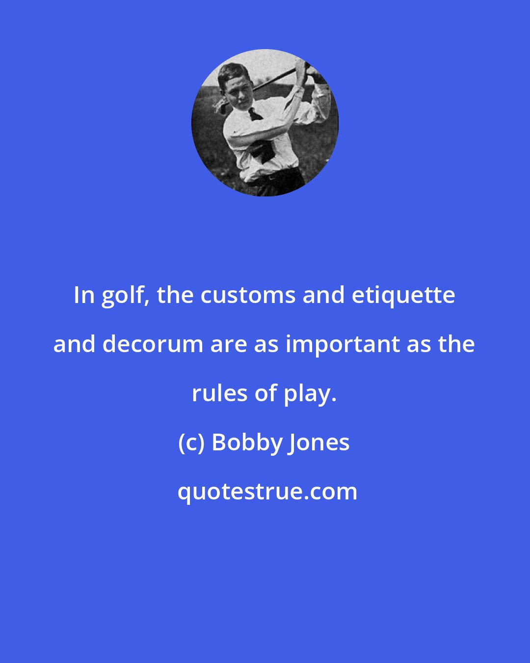 Bobby Jones: In golf, the customs and etiquette and decorum are as important as the rules of play.