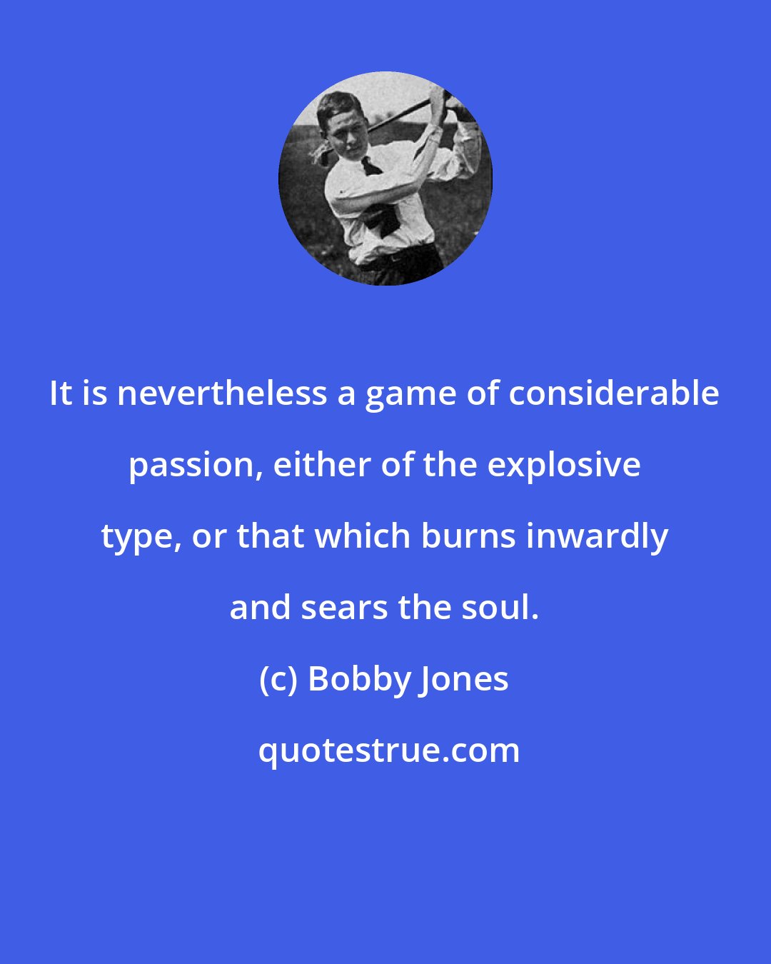 Bobby Jones: It is nevertheless a game of considerable passion, either of the explosive type, or that which burns inwardly and sears the soul.