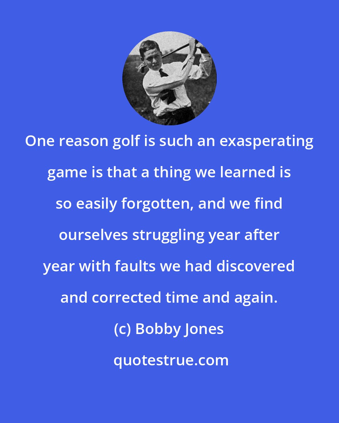 Bobby Jones: One reason golf is such an exasperating game is that a thing we learned is so easily forgotten, and we find ourselves struggling year after year with faults we had discovered and corrected time and again.
