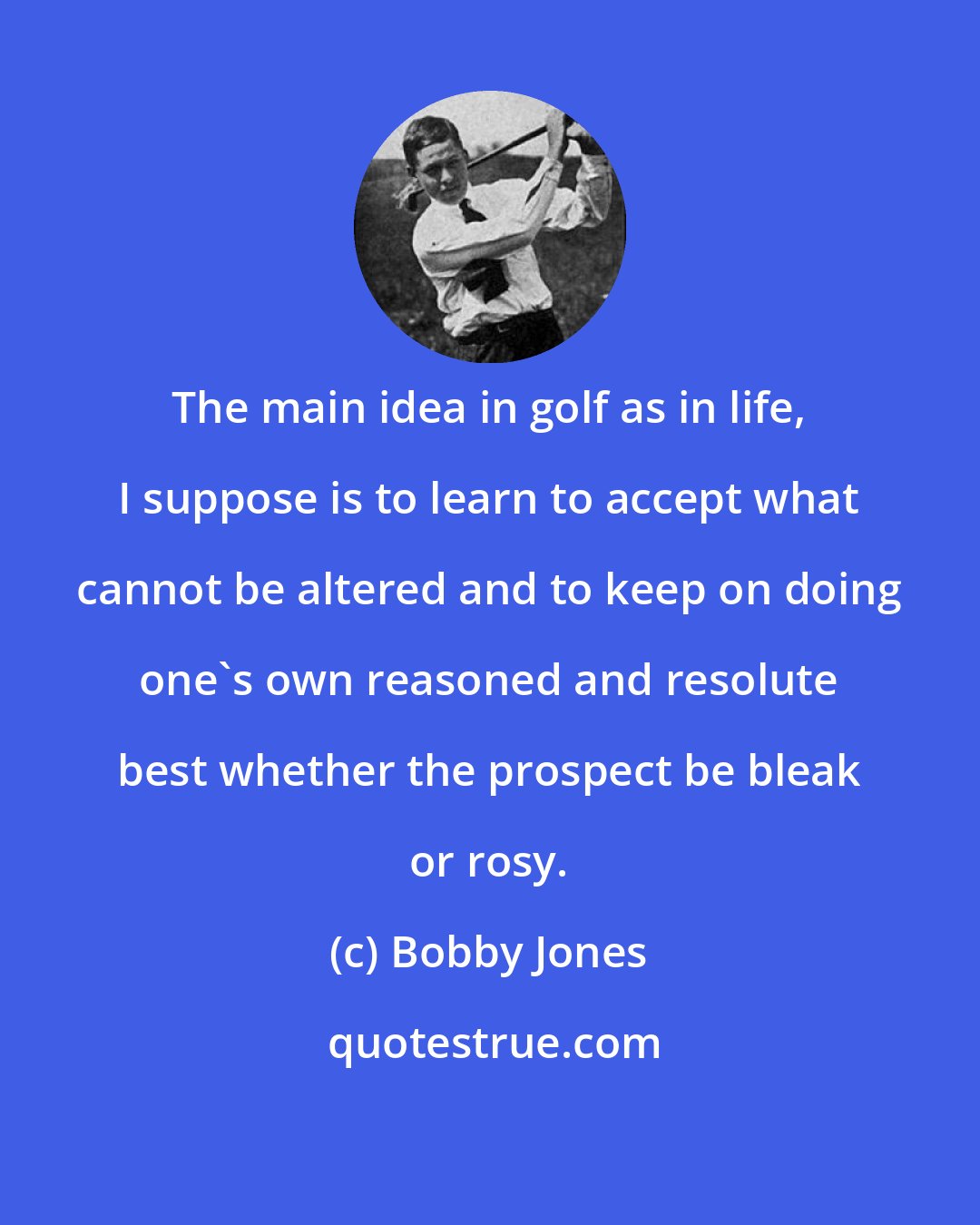 Bobby Jones: The main idea in golf as in life, I suppose is to learn to accept what cannot be altered and to keep on doing one's own reasoned and resolute best whether the prospect be bleak or rosy.