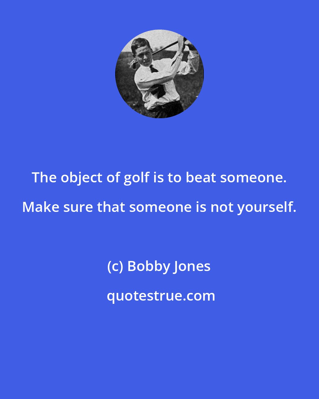 Bobby Jones: The object of golf is to beat someone. Make sure that someone is not yourself.