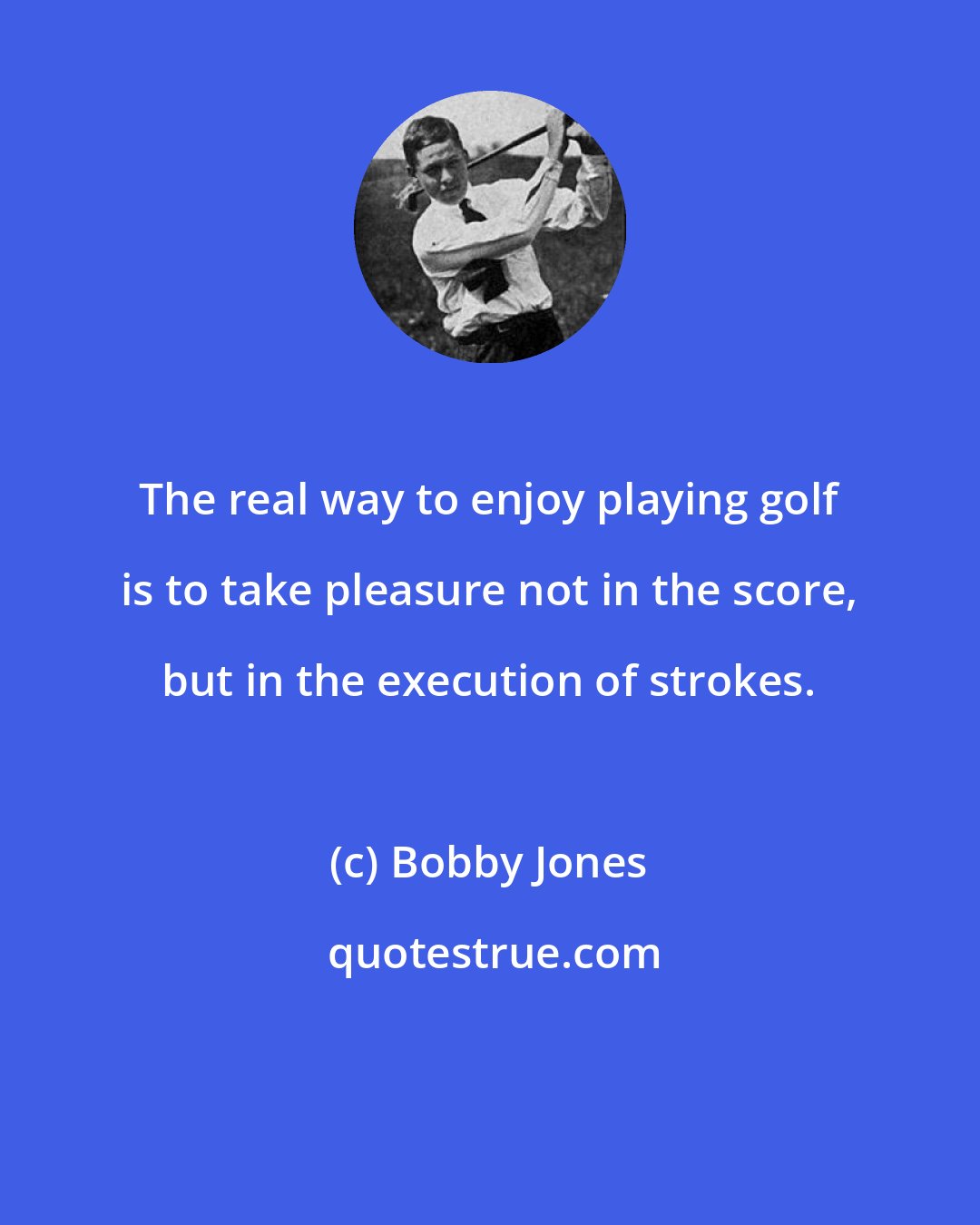 Bobby Jones: The real way to enjoy playing golf is to take pleasure not in the score, but in the execution of strokes.