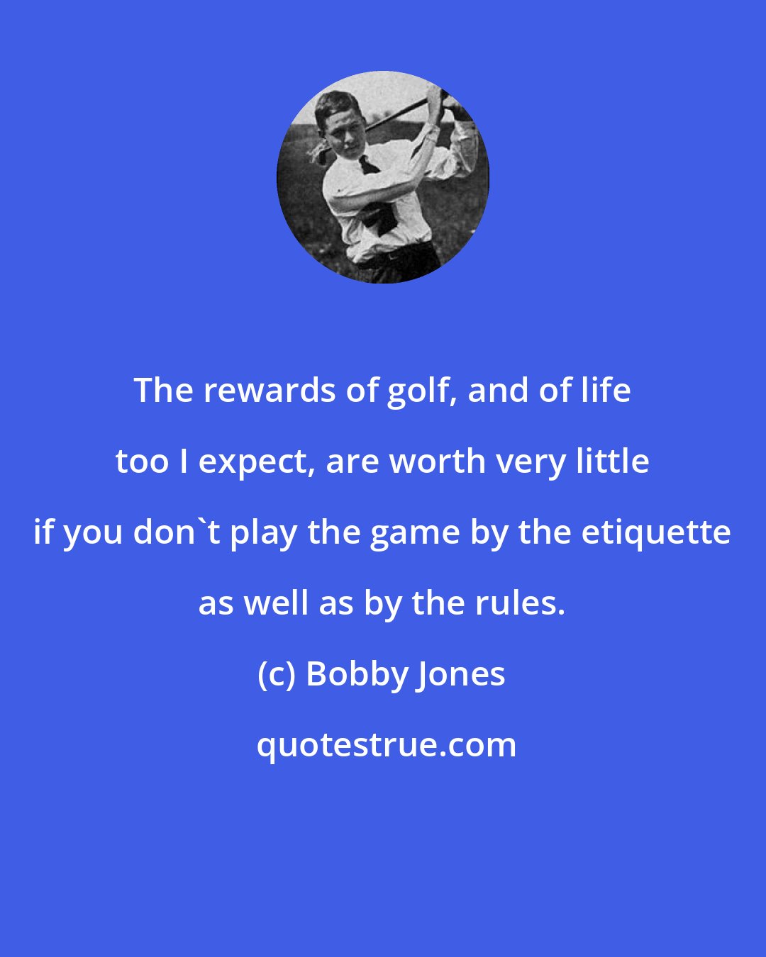 Bobby Jones: The rewards of golf, and of life too I expect, are worth very little if you don't play the game by the etiquette as well as by the rules.