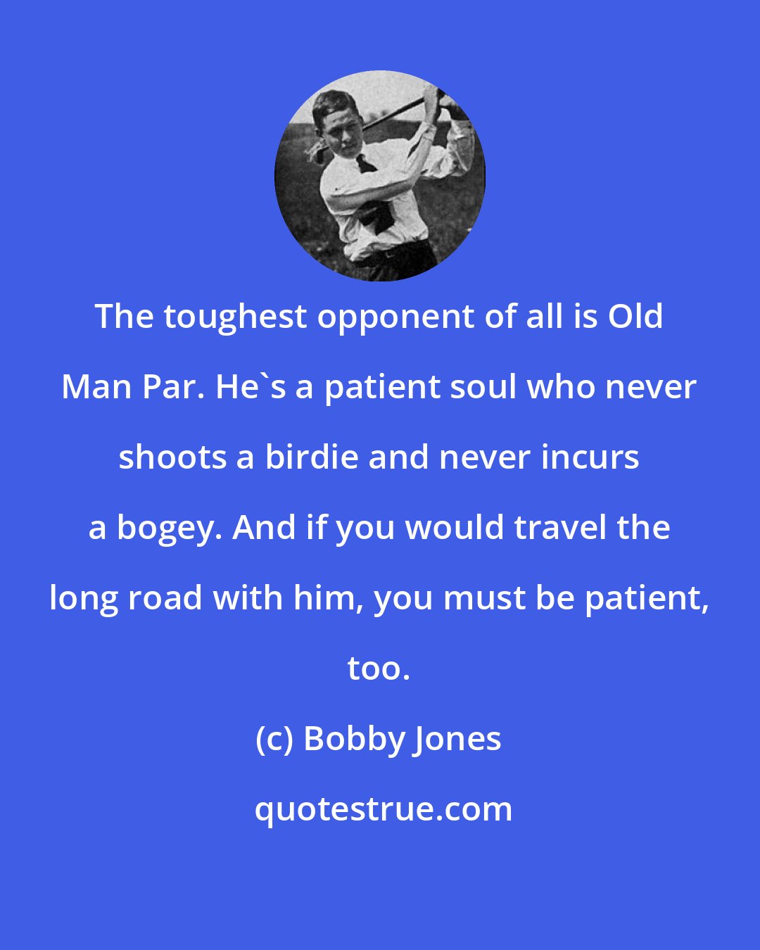 Bobby Jones: The toughest opponent of all is Old Man Par. He's a patient soul who never shoots a birdie and never incurs a bogey. And if you would travel the long road with him, you must be patient, too.