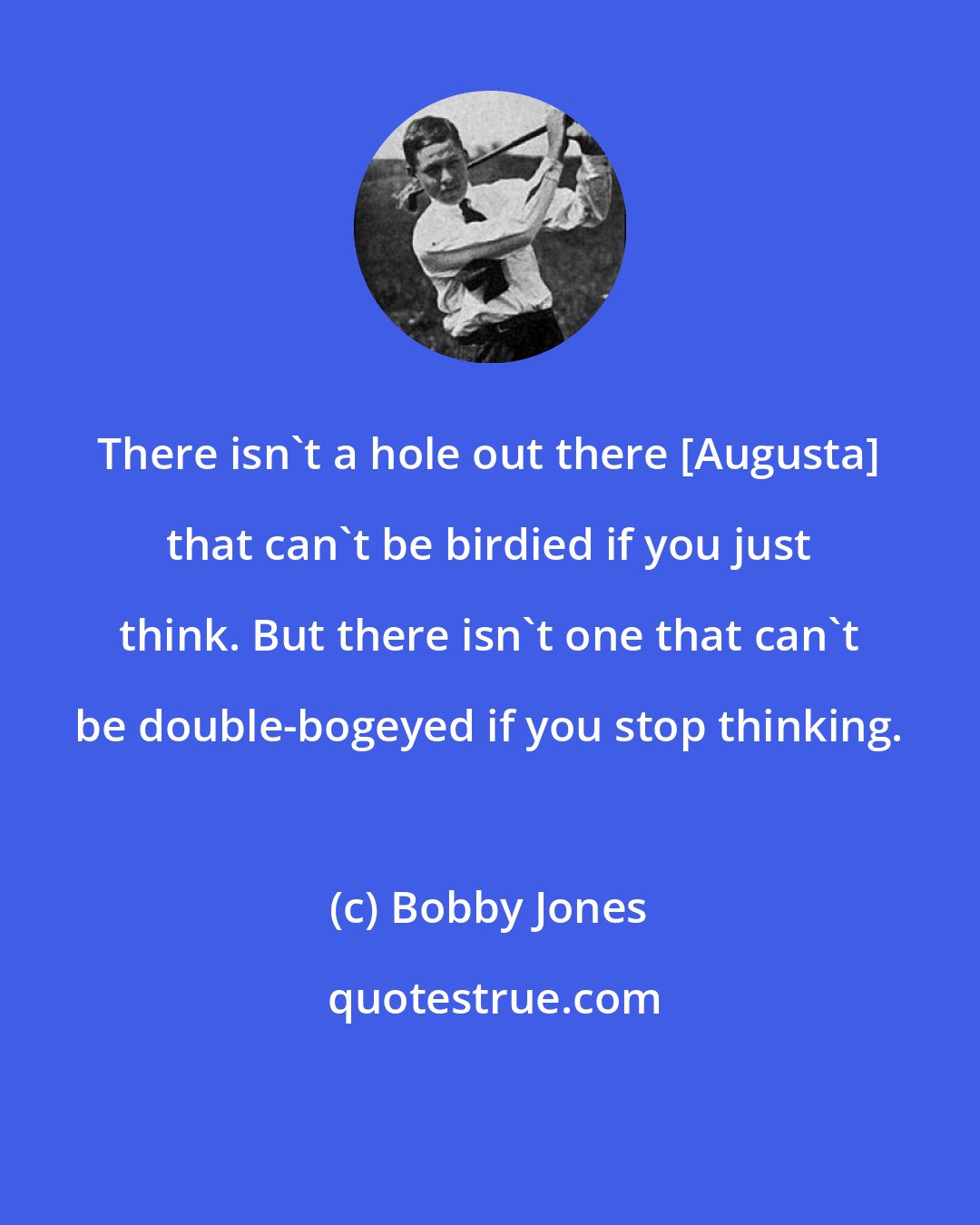 Bobby Jones: There isn't a hole out there [Augusta] that can't be birdied if you just think. But there isn't one that can't be double-bogeyed if you stop thinking.