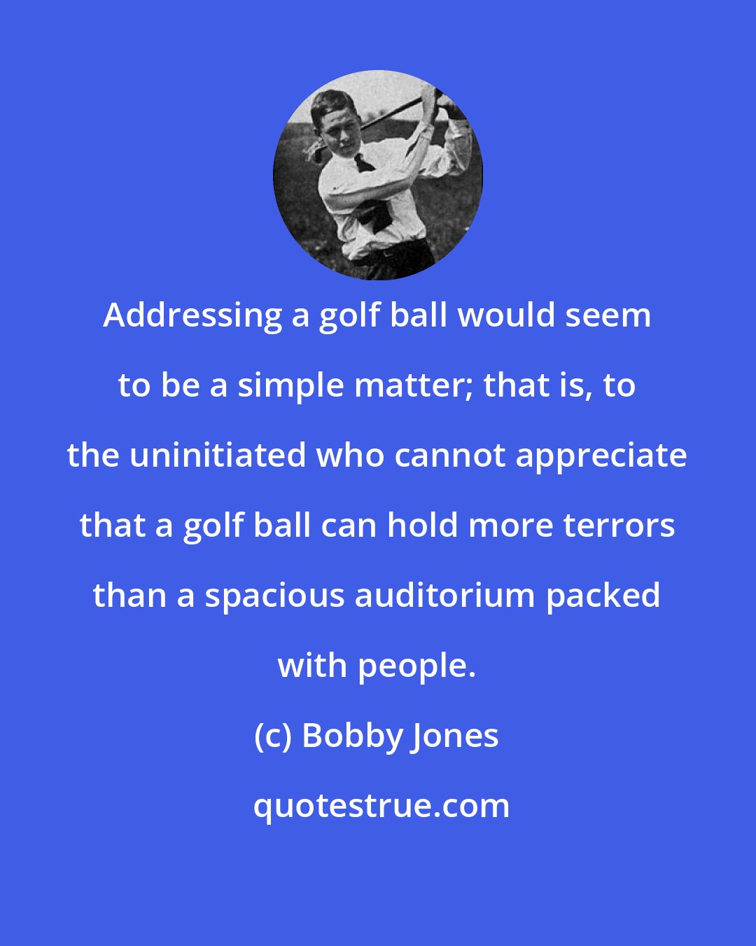 Bobby Jones: Addressing a golf ball would seem to be a simple matter; that is, to the uninitiated who cannot appreciate that a golf ball can hold more terrors than a spacious auditorium packed with people.