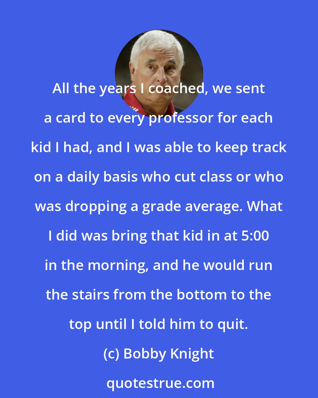 Bobby Knight: All the years I coached, we sent a card to every professor for each kid I had, and I was able to keep track on a daily basis who cut class or who was dropping a grade average. What I did was bring that kid in at 5:00 in the morning, and he would run the stairs from the bottom to the top until I told him to quit.