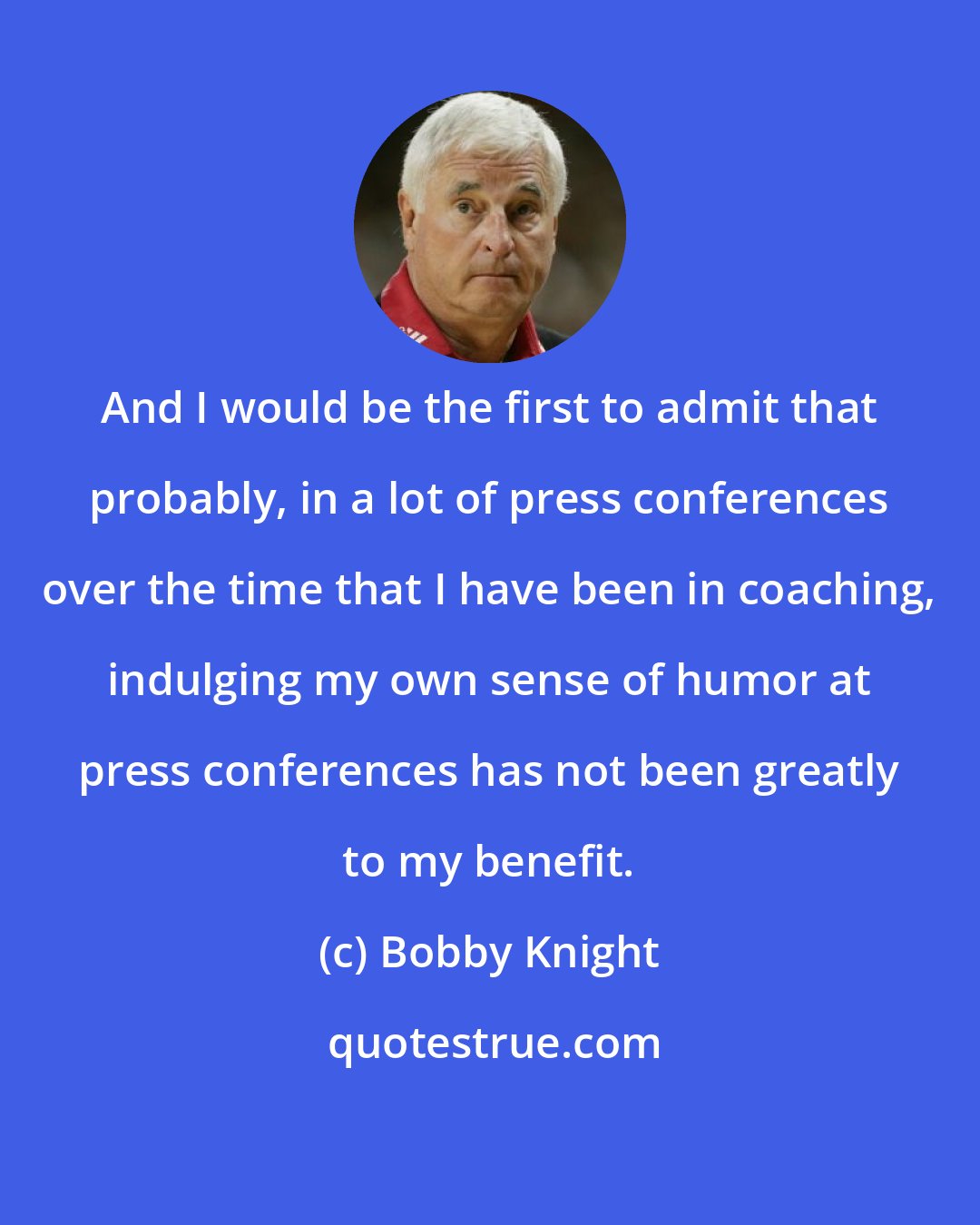 Bobby Knight: And I would be the first to admit that probably, in a lot of press conferences over the time that I have been in coaching, indulging my own sense of humor at press conferences has not been greatly to my benefit.