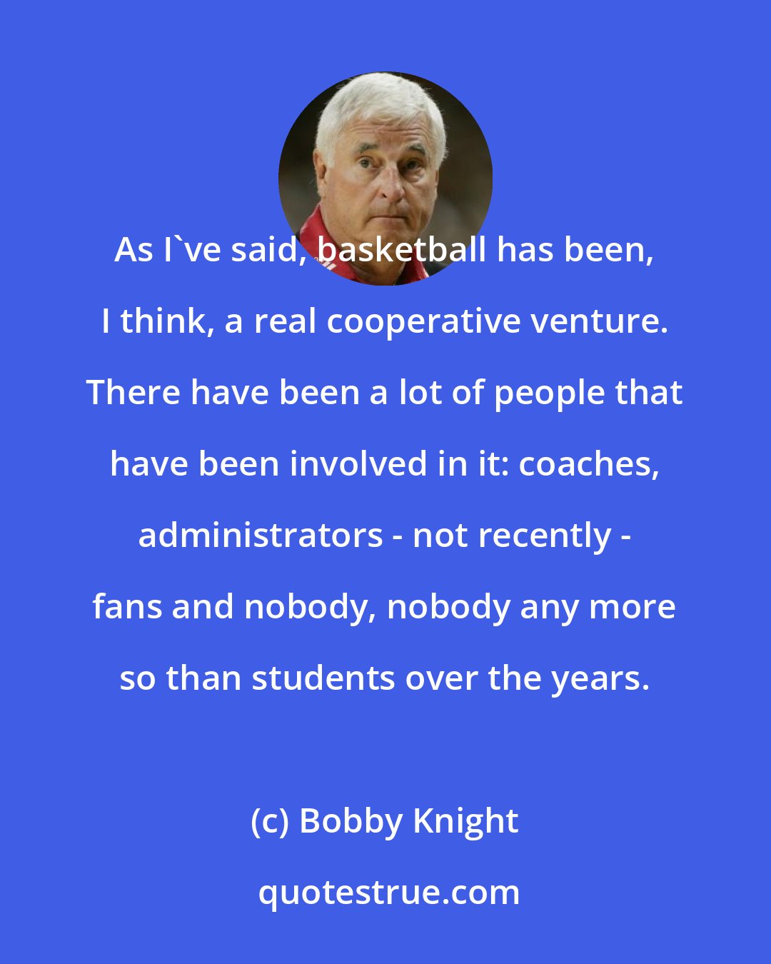 Bobby Knight: As I've said, basketball has been, I think, a real cooperative venture. There have been a lot of people that have been involved in it: coaches, administrators - not recently - fans and nobody, nobody any more so than students over the years.