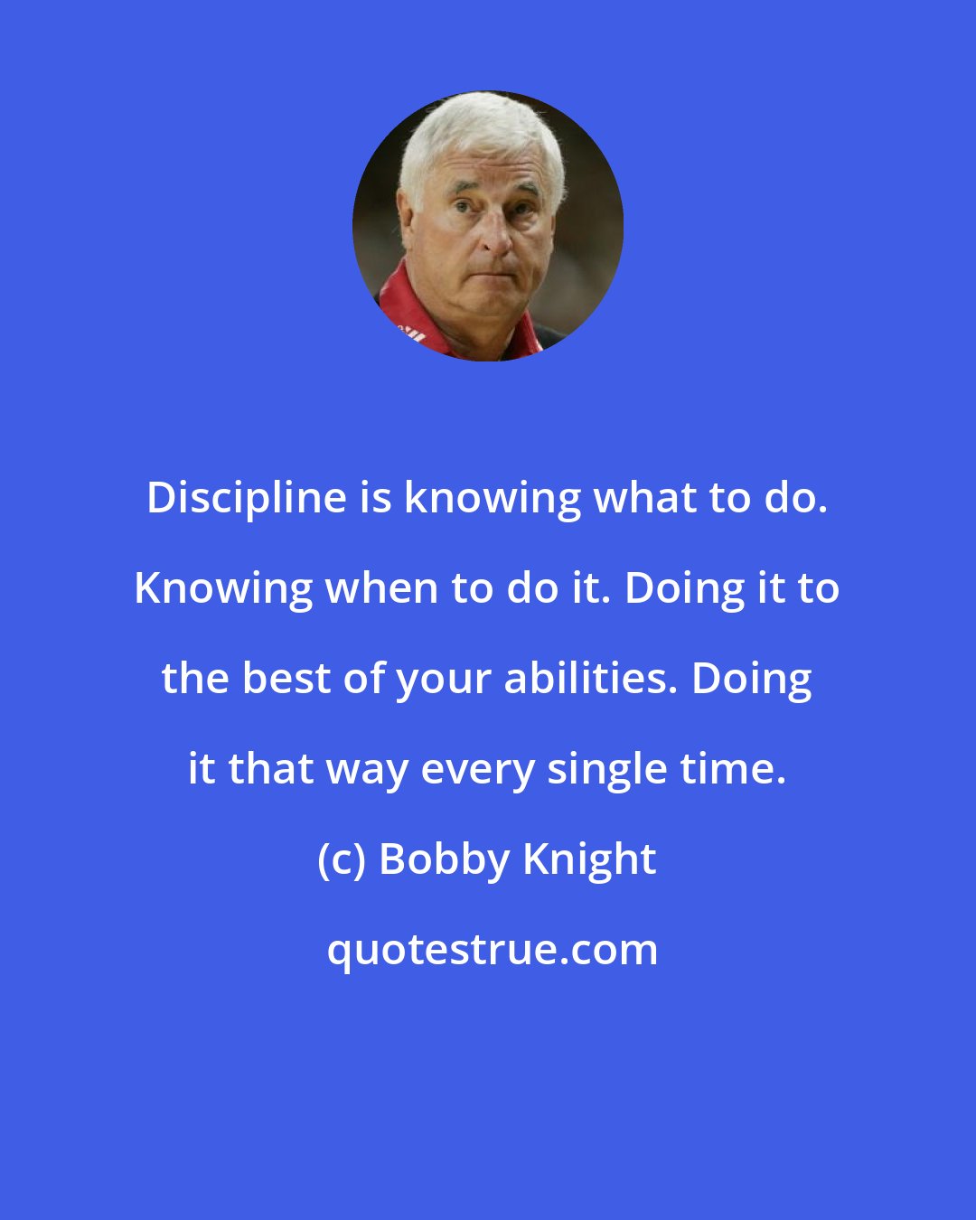 Bobby Knight: Discipline is knowing what to do. Knowing when to do it. Doing it to the best of your abilities. Doing it that way every single time.