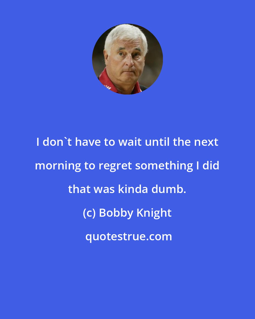 Bobby Knight: I don't have to wait until the next morning to regret something I did that was kinda dumb.