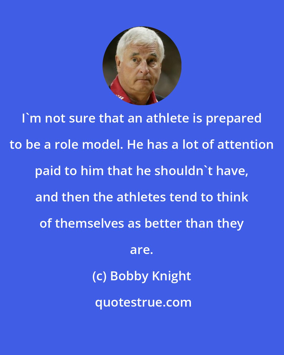 Bobby Knight: I'm not sure that an athlete is prepared to be a role model. He has a lot of attention paid to him that he shouldn't have, and then the athletes tend to think of themselves as better than they are.