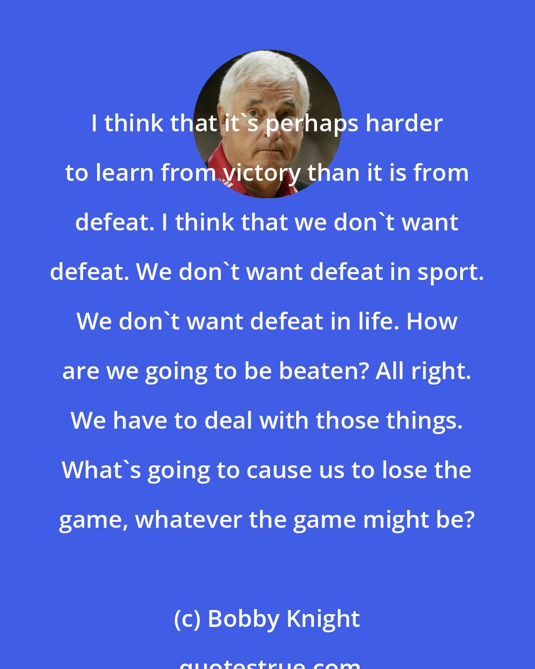 Bobby Knight: I think that it's perhaps harder to learn from victory than it is from defeat. I think that we don't want defeat. We don't want defeat in sport. We don't want defeat in life. How are we going to be beaten? All right. We have to deal with those things. What's going to cause us to lose the game, whatever the game might be?