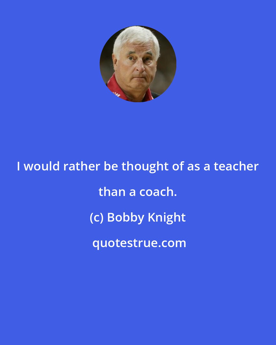 Bobby Knight: I would rather be thought of as a teacher than a coach.