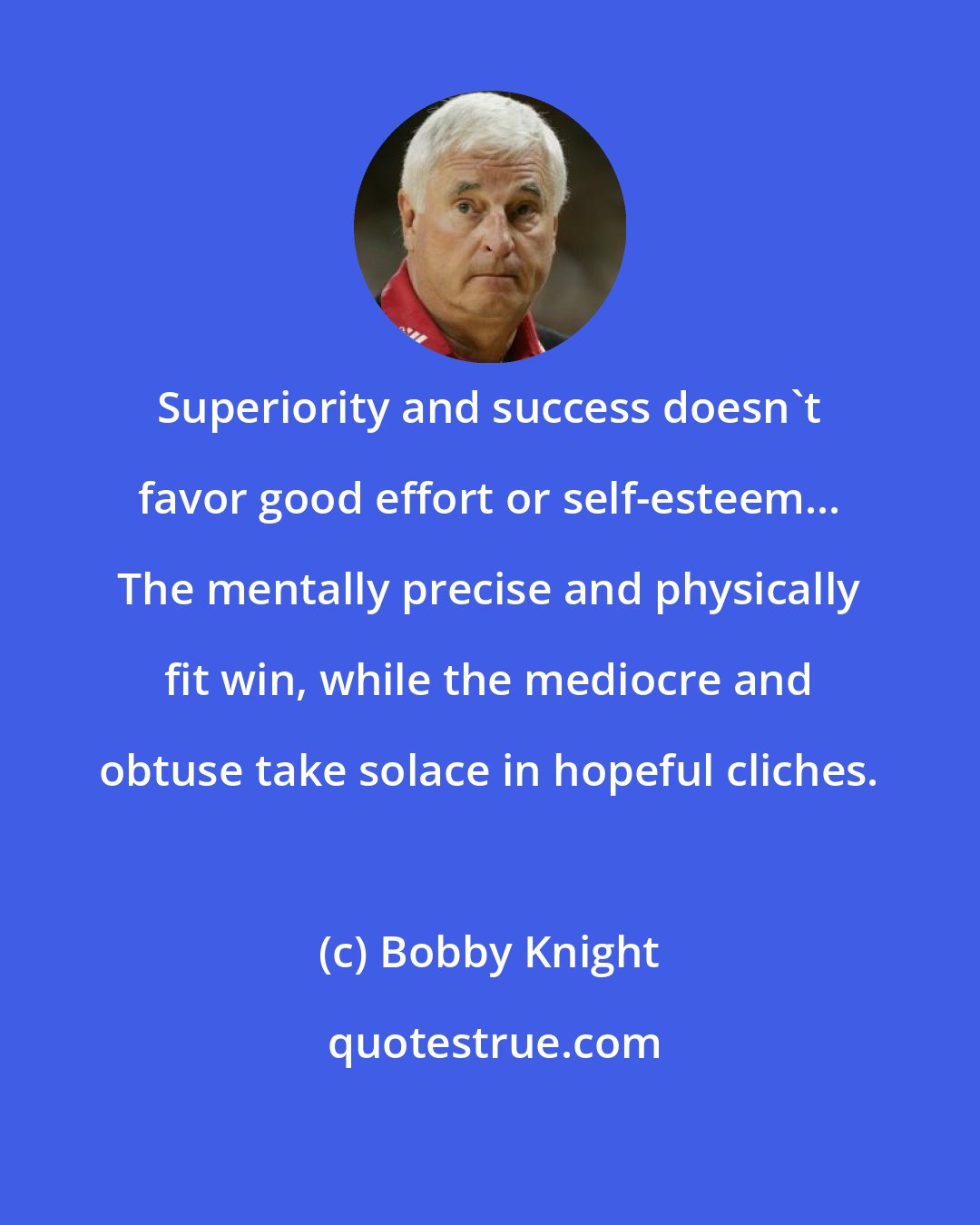 Bobby Knight: Superiority and success doesn't favor good effort or self-esteem... The mentally precise and physically fit win, while the mediocre and obtuse take solace in hopeful cliches.