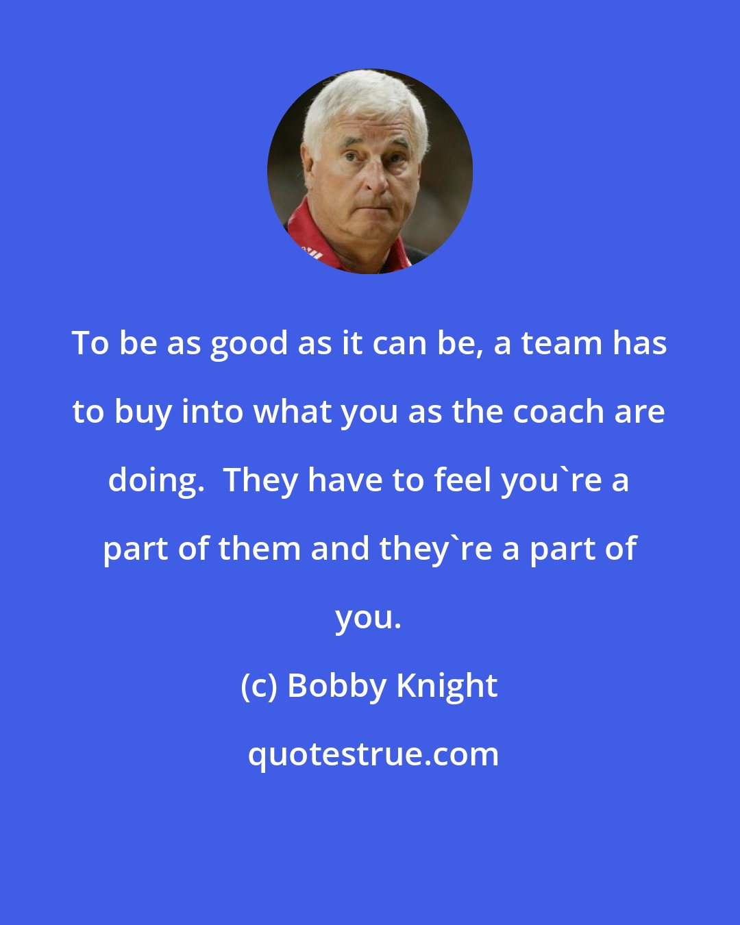 Bobby Knight: To be as good as it can be, a team has to buy into what you as the coach are doing.  They have to feel you're a part of them and they're a part of you.