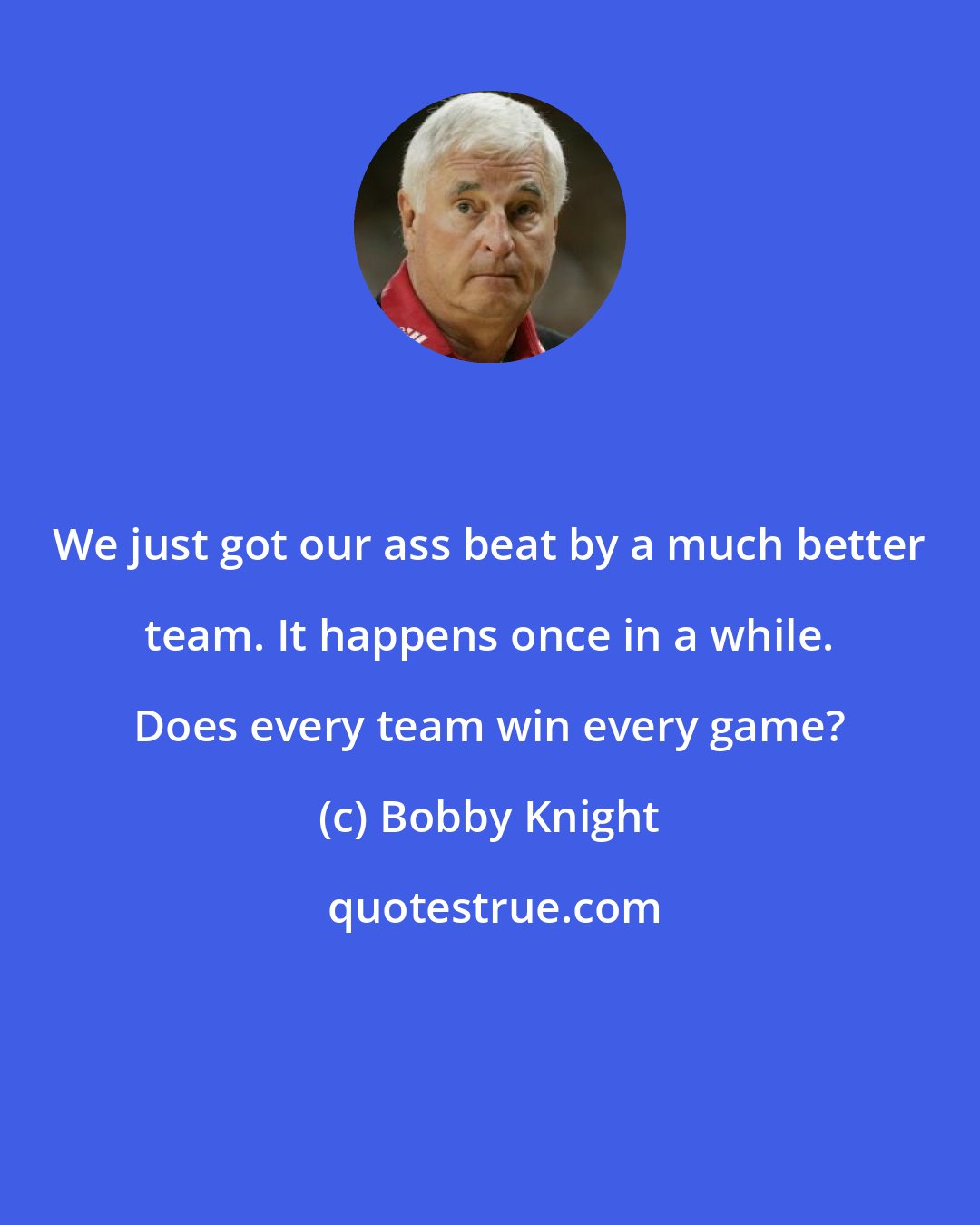 Bobby Knight: We just got our ass beat by a much better team. It happens once in a while. Does every team win every game?