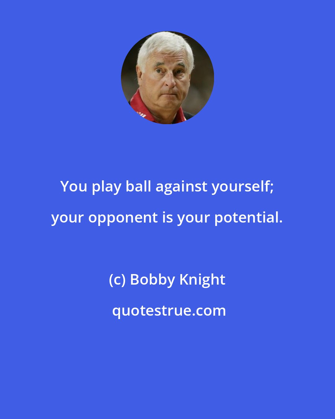 Bobby Knight: You play ball against yourself; your opponent is your potential.