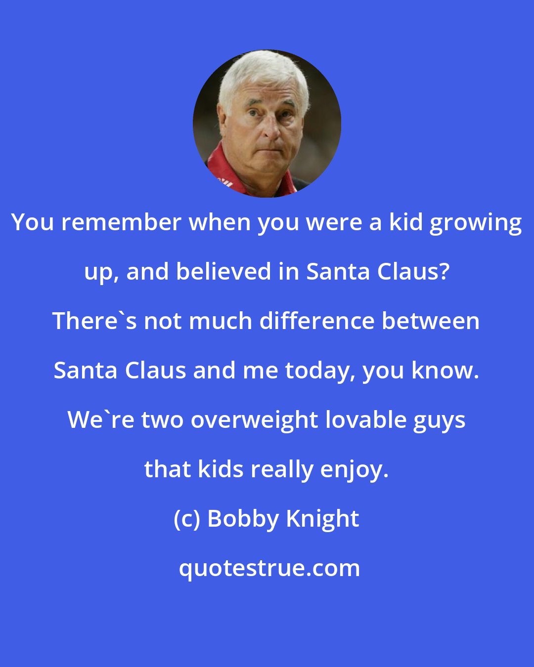 Bobby Knight: You remember when you were a kid growing up, and believed in Santa Claus? There's not much difference between Santa Claus and me today, you know. We're two overweight lovable guys that kids really enjoy.