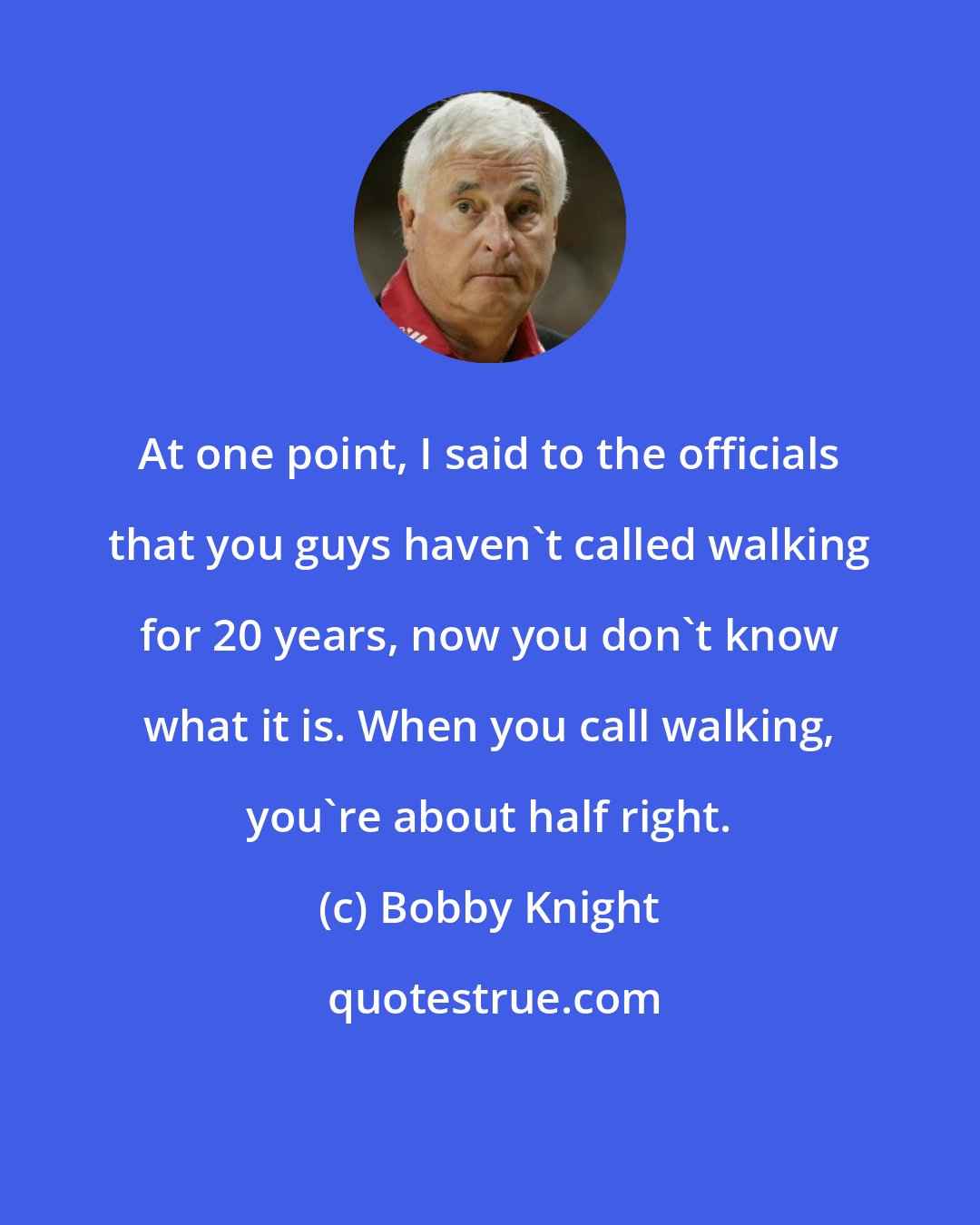 Bobby Knight: At one point, I said to the officials that you guys haven't called walking for 20 years, now you don't know what it is. When you call walking, you're about half right.