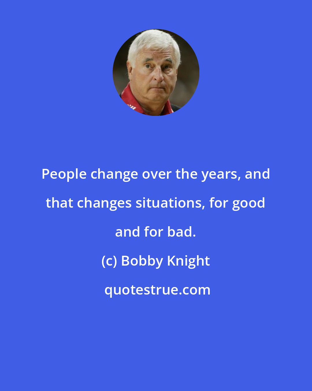 Bobby Knight: People change over the years, and that changes situations, for good and for bad.