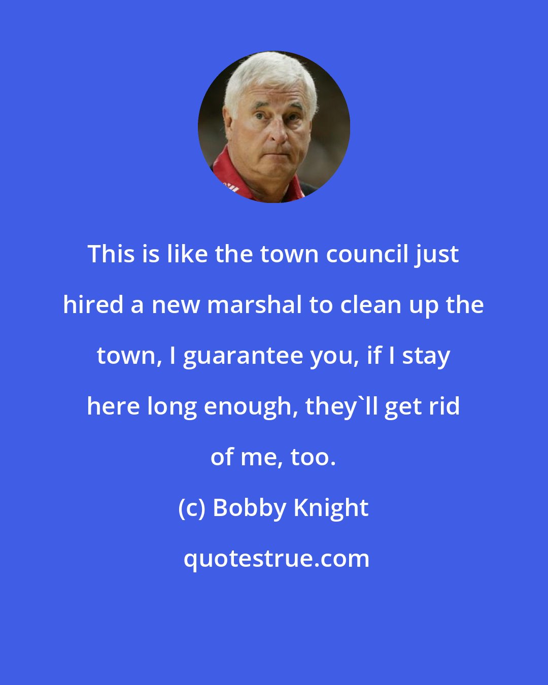 Bobby Knight: This is like the town council just hired a new marshal to clean up the town, I guarantee you, if I stay here long enough, they'll get rid of me, too.