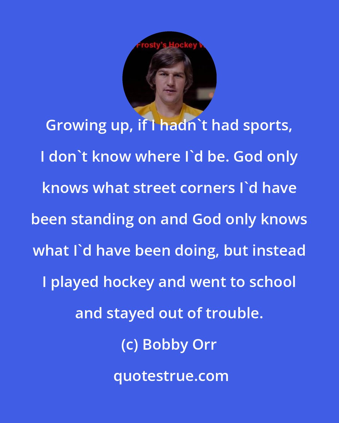 Bobby Orr: Growing up, if I hadn't had sports, I don't know where I'd be. God only knows what street corners I'd have been standing on and God only knows what I'd have been doing, but instead I played hockey and went to school and stayed out of trouble.