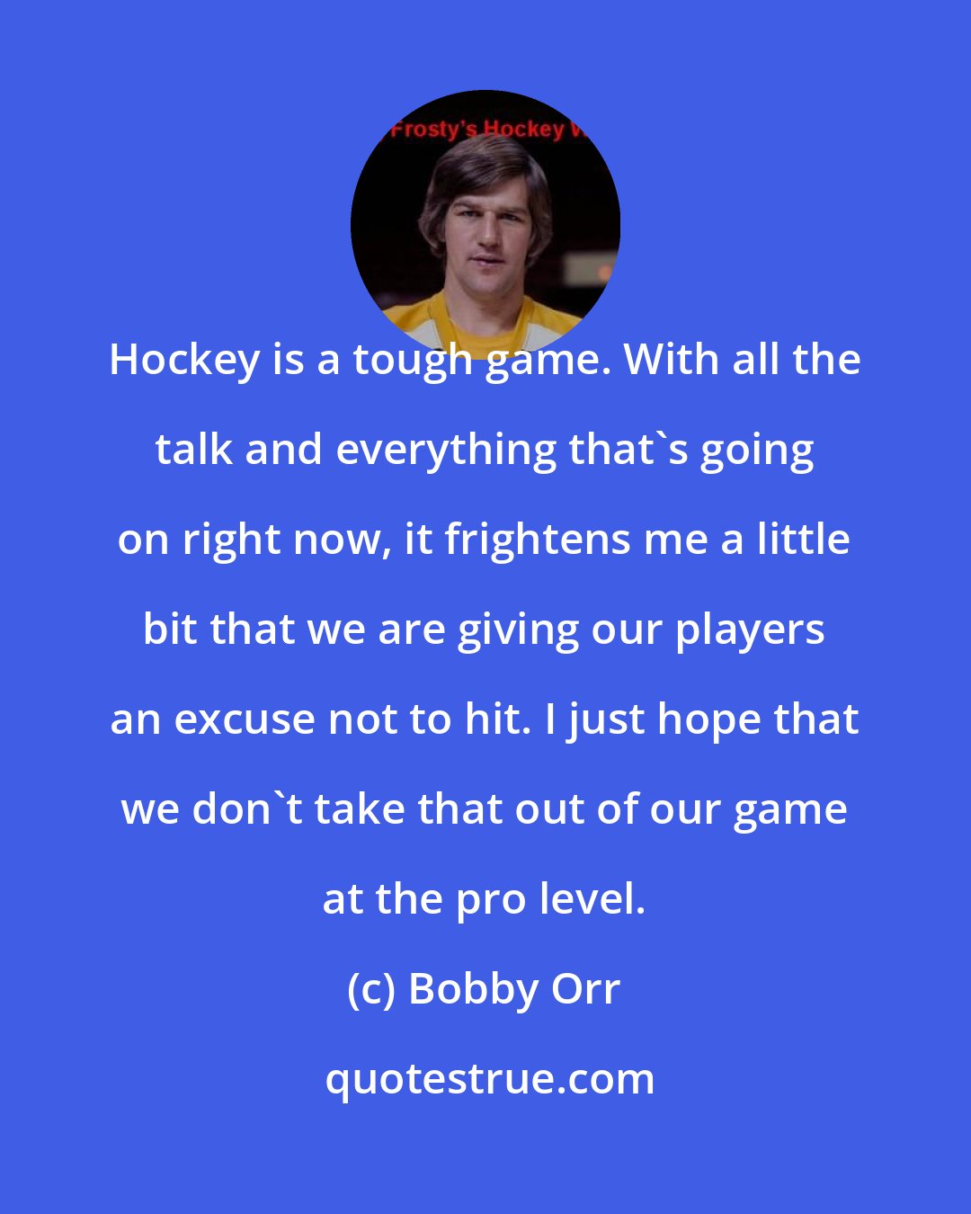 Bobby Orr: Hockey is a tough game. With all the talk and everything that's going on right now, it frightens me a little bit that we are giving our players an excuse not to hit. I just hope that we don't take that out of our game at the pro level.