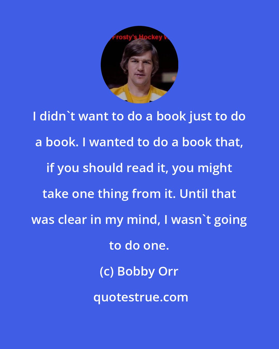 Bobby Orr: I didn't want to do a book just to do a book. I wanted to do a book that, if you should read it, you might take one thing from it. Until that was clear in my mind, I wasn't going to do one.