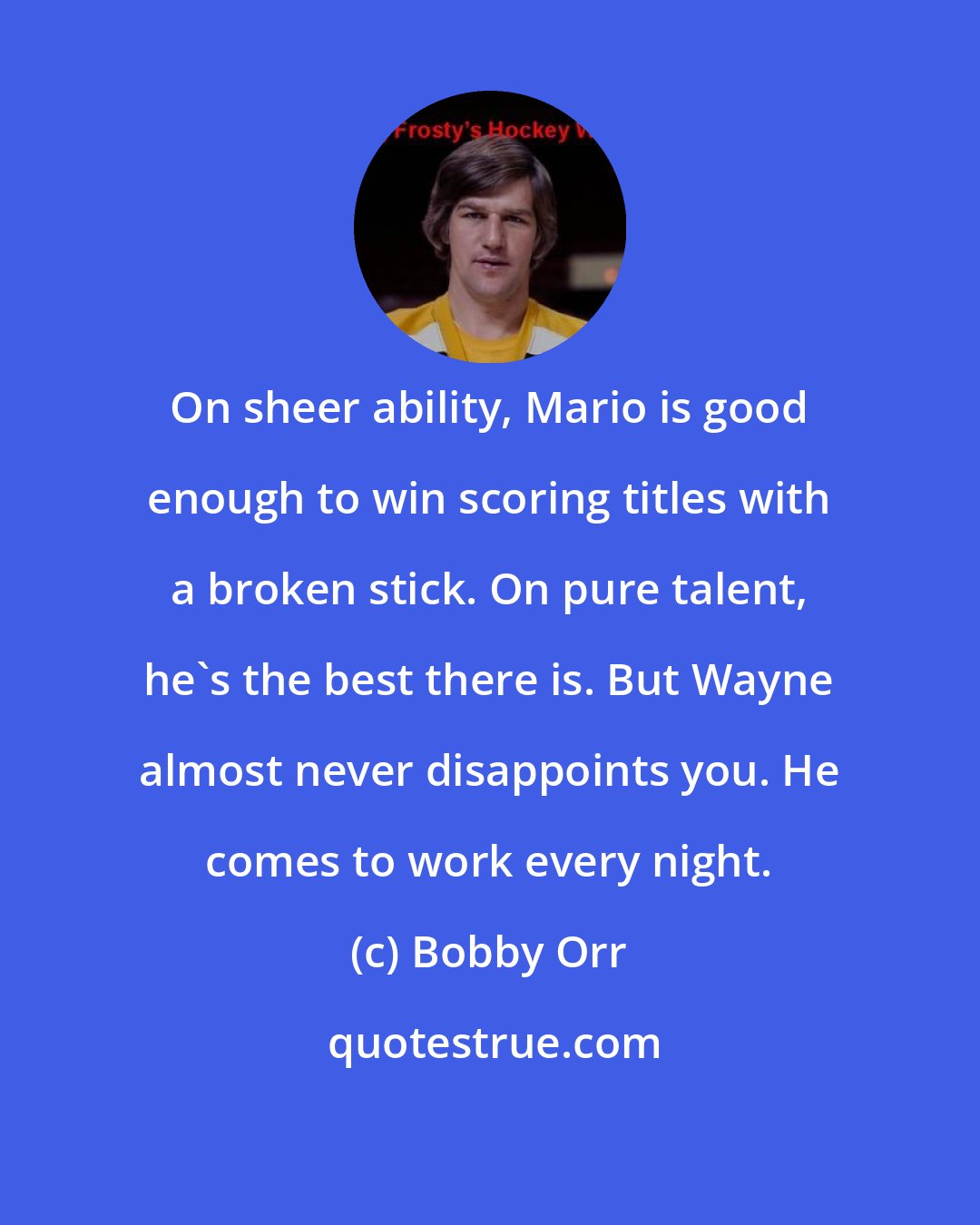 Bobby Orr: On sheer ability, Mario is good enough to win scoring titles with a broken stick. On pure talent, he's the best there is. But Wayne almost never disappoints you. He comes to work every night.