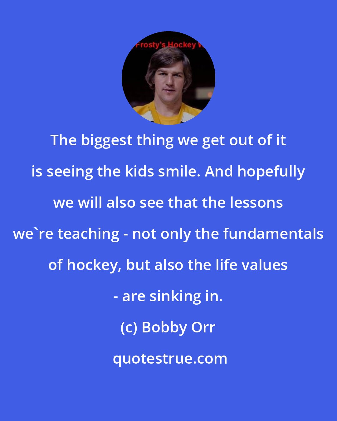 Bobby Orr: The biggest thing we get out of it is seeing the kids smile. And hopefully we will also see that the lessons we're teaching - not only the fundamentals of hockey, but also the life values - are sinking in.