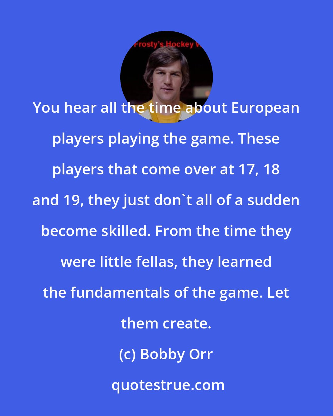 Bobby Orr: You hear all the time about European players playing the game. These players that come over at 17, 18 and 19, they just don't all of a sudden become skilled. From the time they were little fellas, they learned the fundamentals of the game. Let them create.