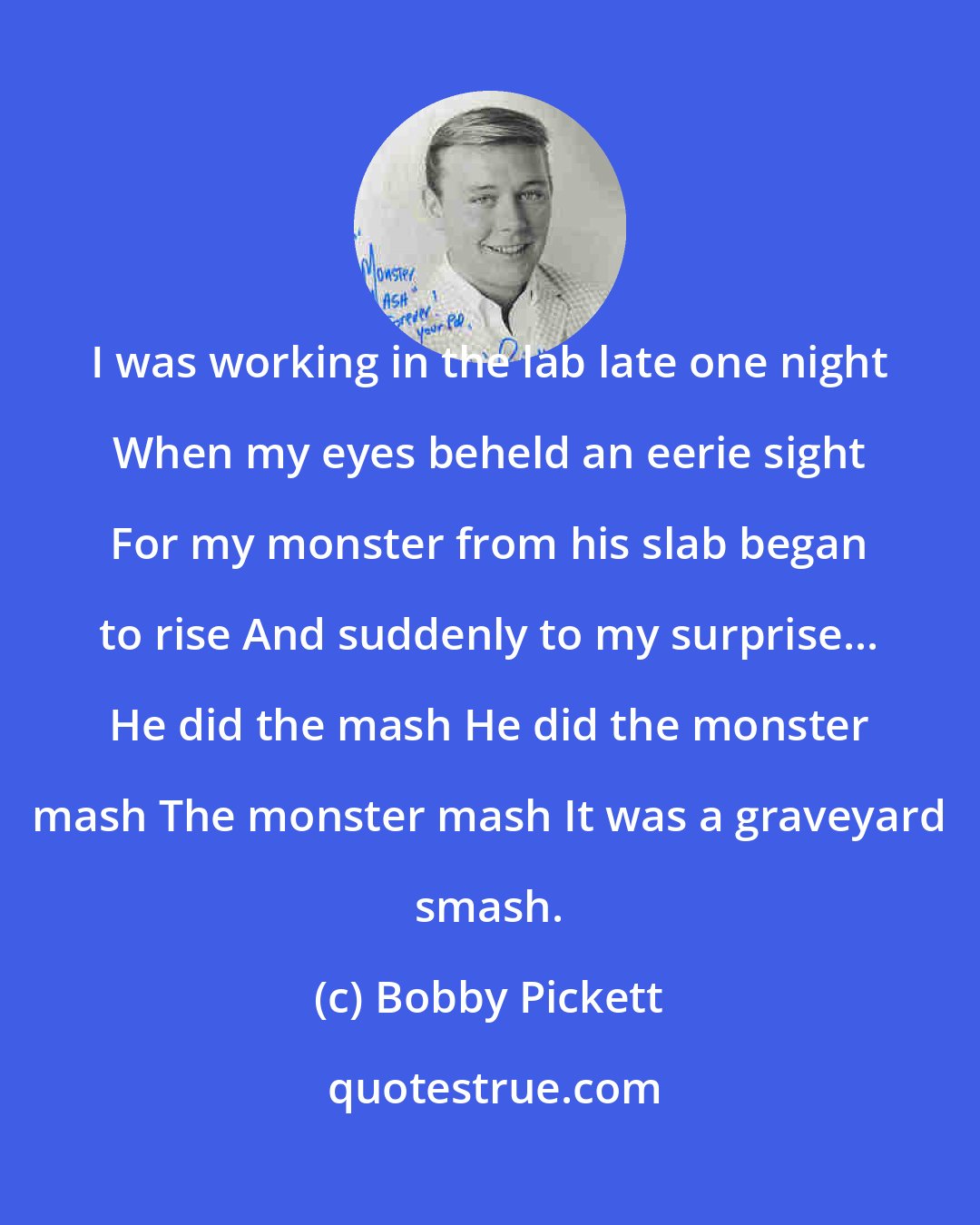 Bobby Pickett: I was working in the lab late one night When my eyes beheld an eerie sight For my monster from his slab began to rise And suddenly to my surprise... He did the mash He did the monster mash The monster mash It was a graveyard smash.