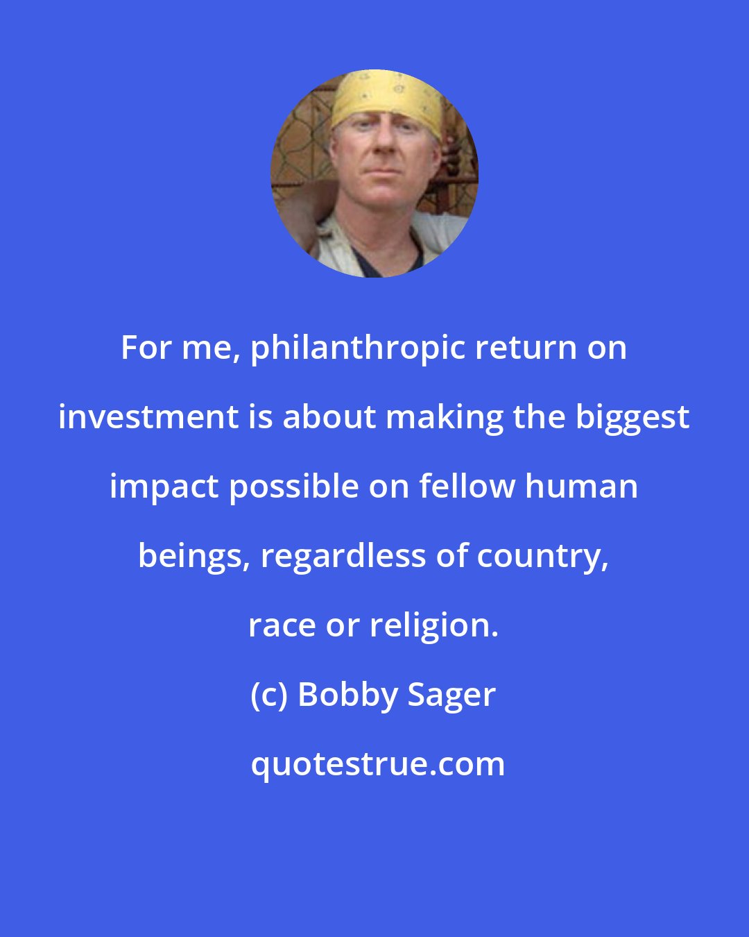 Bobby Sager: For me, philanthropic return on investment is about making the biggest impact possible on fellow human beings, regardless of country, race or religion.