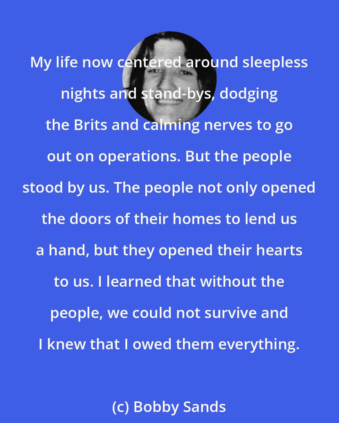 Bobby Sands: My life now centered around sleepless nights and stand-bys, dodging the Brits and calming nerves to go out on operations. But the people stood by us. The people not only opened the doors of their homes to lend us a hand, but they opened their hearts to us. I learned that without the people, we could not survive and I knew that I owed them everything.