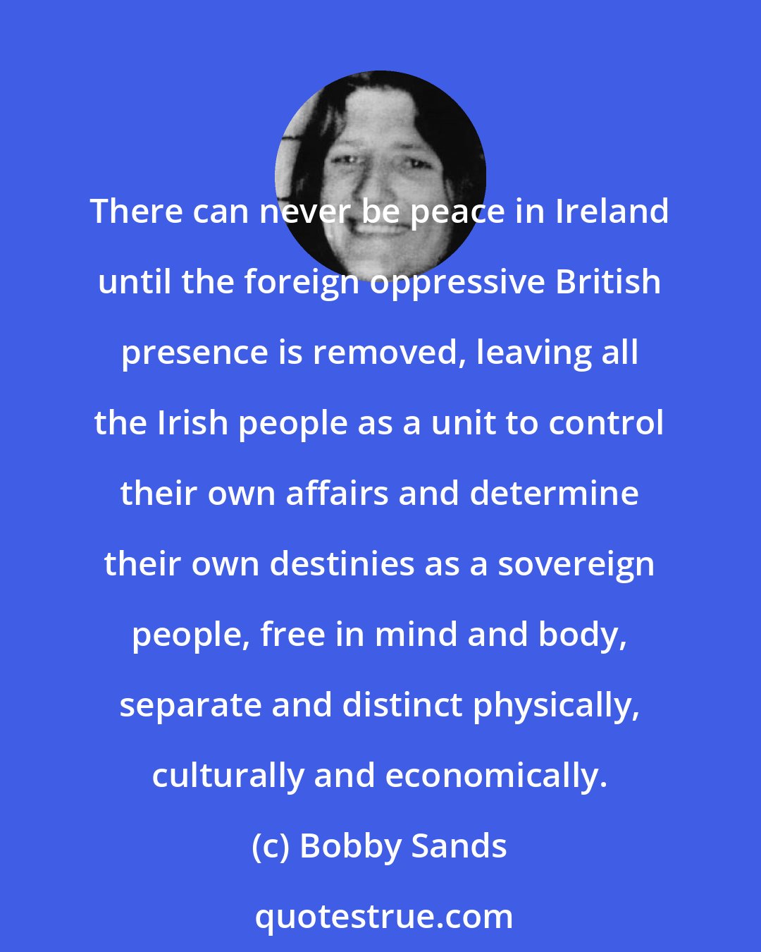 Bobby Sands: There can never be peace in Ireland until the foreign oppressive British presence is removed, leaving all the Irish people as a unit to control their own affairs and determine their own destinies as a sovereign people, free in mind and body, separate and distinct physically, culturally and economically.