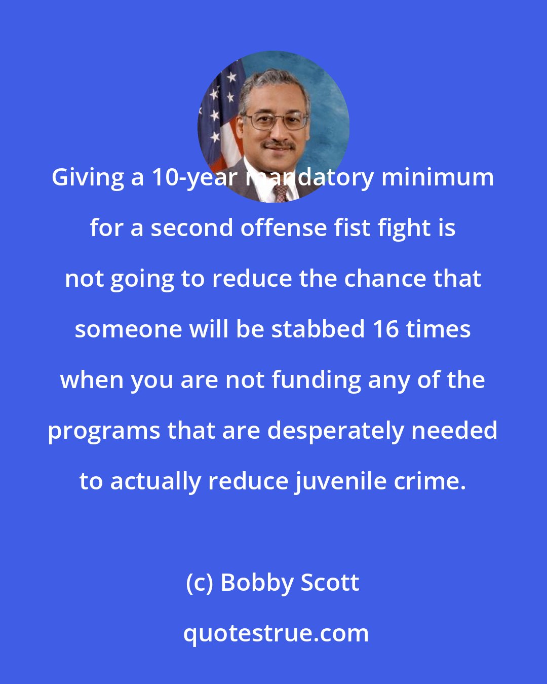 Bobby Scott: Giving a 10-year mandatory minimum for a second offense fist fight is not going to reduce the chance that someone will be stabbed 16 times when you are not funding any of the programs that are desperately needed to actually reduce juvenile crime.