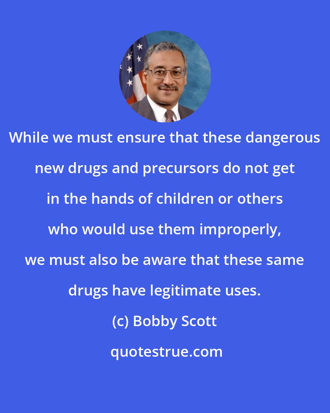 Bobby Scott: While we must ensure that these dangerous new drugs and precursors do not get in the hands of children or others who would use them improperly, we must also be aware that these same drugs have legitimate uses.