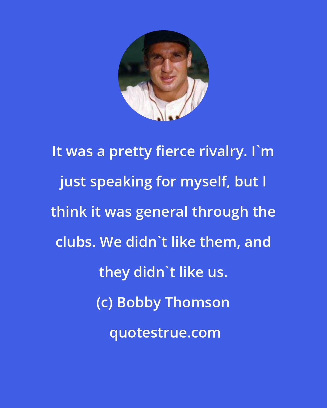 Bobby Thomson: It was a pretty fierce rivalry. I'm just speaking for myself, but I think it was general through the clubs. We didn't like them, and they didn't like us.