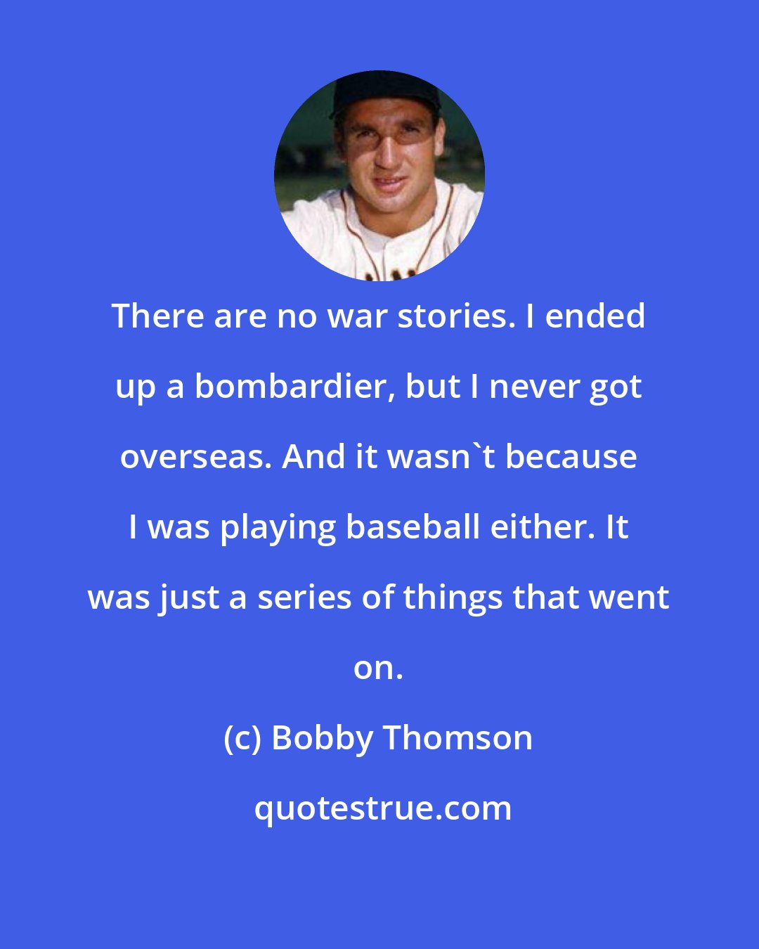 Bobby Thomson: There are no war stories. I ended up a bombardier, but I never got overseas. And it wasn't because I was playing baseball either. It was just a series of things that went on.