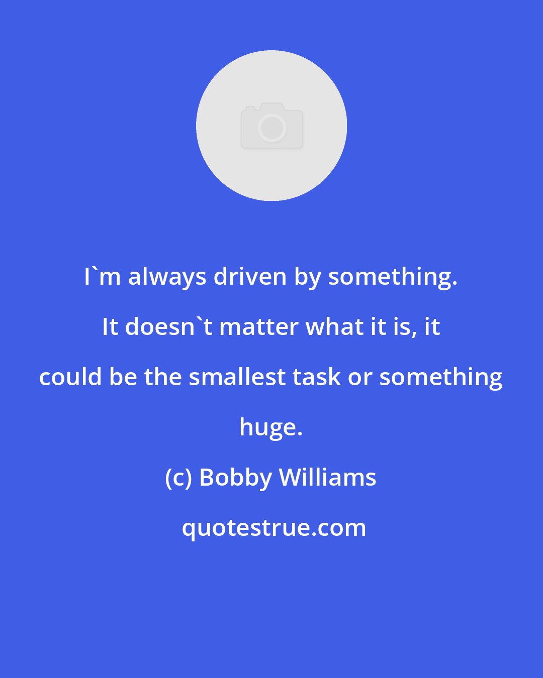 Bobby Williams: I'm always driven by something. It doesn't matter what it is, it could be the smallest task or something huge.